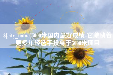霍邱5000米国内最好成绩-它激励着更多年轻选手投身于5000米项目