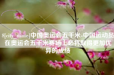 霍邱中国奥运会五千米-中国运动员在奥运会五千米赛场上必将取得更加优异的成绩