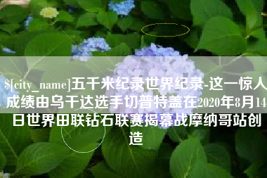 霍邱五千米纪录世界纪录-这一惊人成绩由乌干达选手切普特盖在2020年8月14日世界田联钻石联赛揭幕战摩纳哥站创造