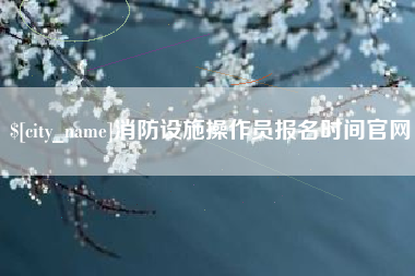 霍邱消防设施操作员报名时间官网