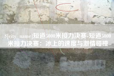 霍邱短道5000米接力决赛-短道5000米接力决赛：冰上的速度与激情碰撞
