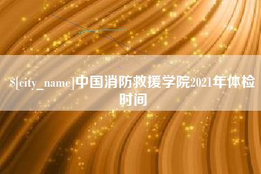 霍邱中国消防救援学院2021年体检时间