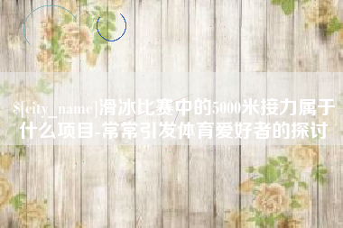 霍邱滑冰比赛中的5000米接力属于什么项目-常常引发体育爱好者的探讨