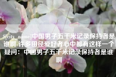 霍邱中国男子五千米记录保持者是谁啊-许多田径爱好者心中都有这样一个疑问：中国男子五千米记录保持者是谁啊