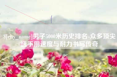 霍邱男子5000米历史排名-众多顶尖选手用速度与耐力书写传奇