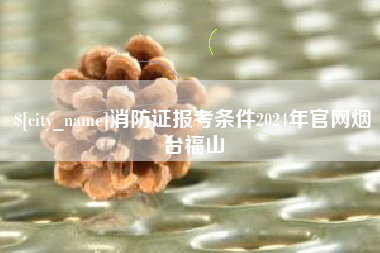 霍邱消防证报考条件2024年官网烟台福山